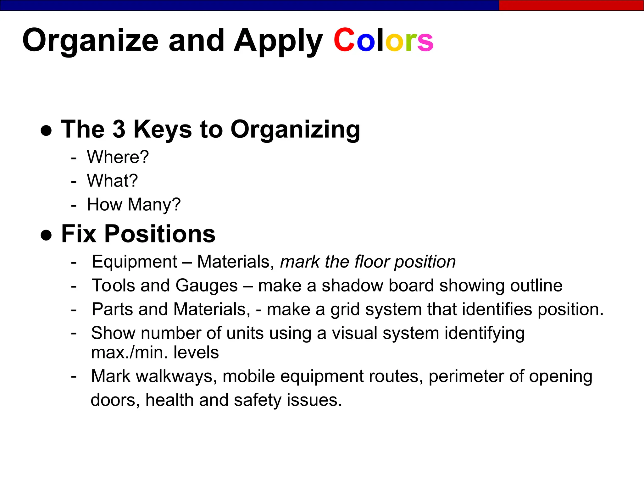 Organize and Apply Colors
● The 3 Keys to Organizing
- Where?
- What?
- How Many?
● Fix Positions
- Equipment – Materials, mark the floor position
- Tools and Gauges – make a shadow board showing outline
- Parts and Materials, - make a grid system that identifies position.
- Show number of units using a visual system identifying
max./min. levels
- Mark walkways, mobile equipment routes, perimeter of opening
doors, health and safety issues.
 