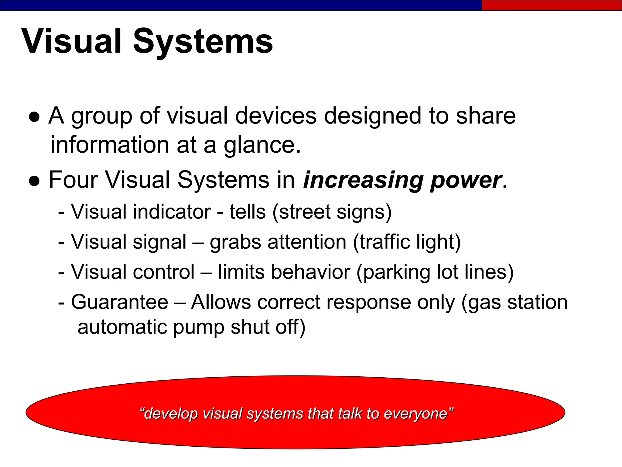 Visual Systems
● A group of visual devices designed to share
information at a glance.
● Four Visual Systems in increasing power.
- Visual indicator - tells (street signs)
- Visual signal – grabs attention (traffic light)
- Visual control – limits behavior (parking lot lines)
- Guarantee – Allows correct response only (gas station
automatic pump shut off)
“
“develop visual systems that talk to everyone”
develop visual systems that talk to everyone”
 