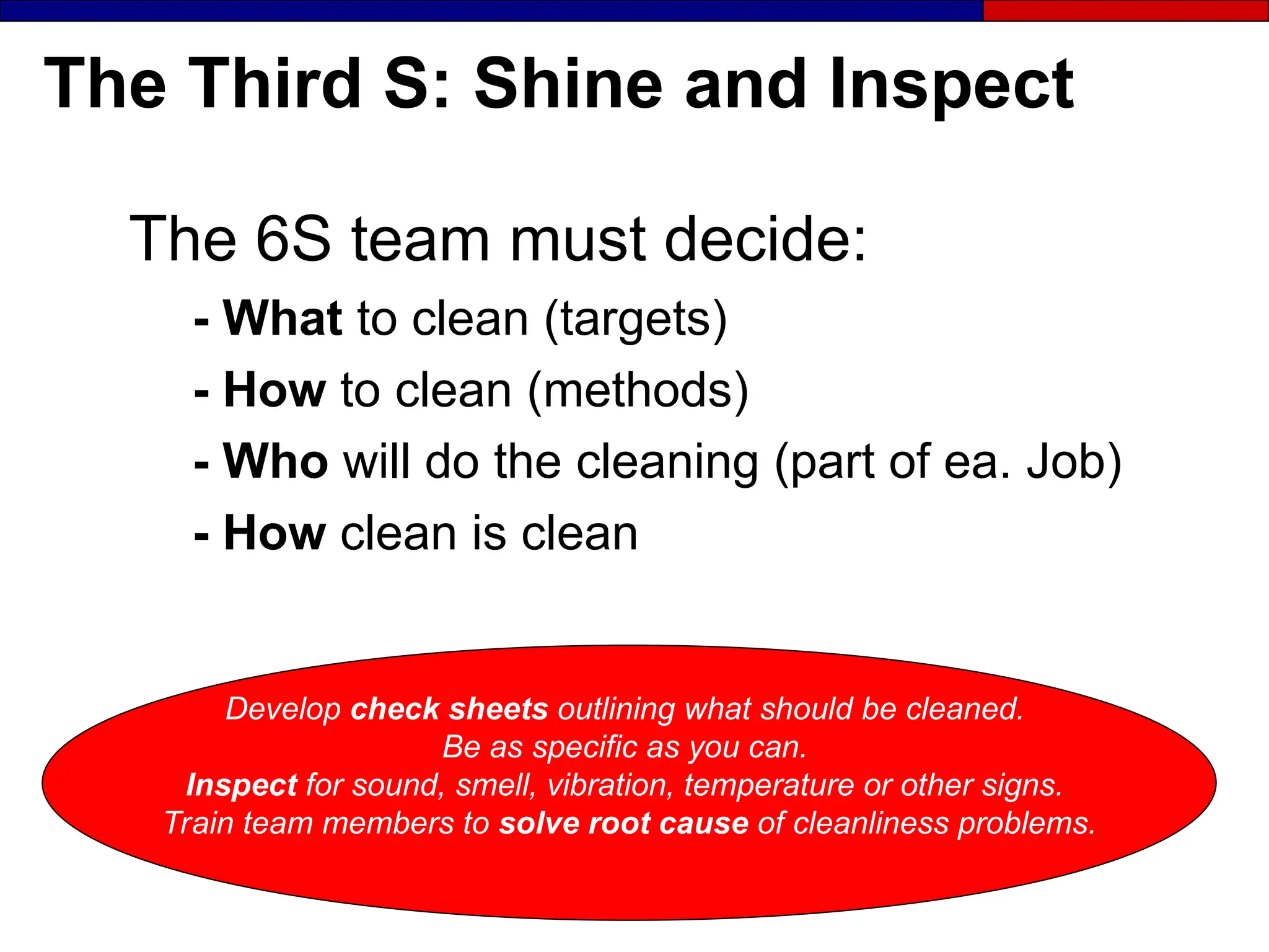 The Third S: Shine and Inspect
The 6S team must decide:
- What to clean (targets)
- How to clean (methods)
- Who will do the cleaning (part of ea. Job)
- How clean is clean
Develop check sheets outlining what should be cleaned.
Be as specific as you can.
Inspect for sound, smell, vibration, temperature or other signs.
Train team members to solve root cause of cleanliness problems.
 