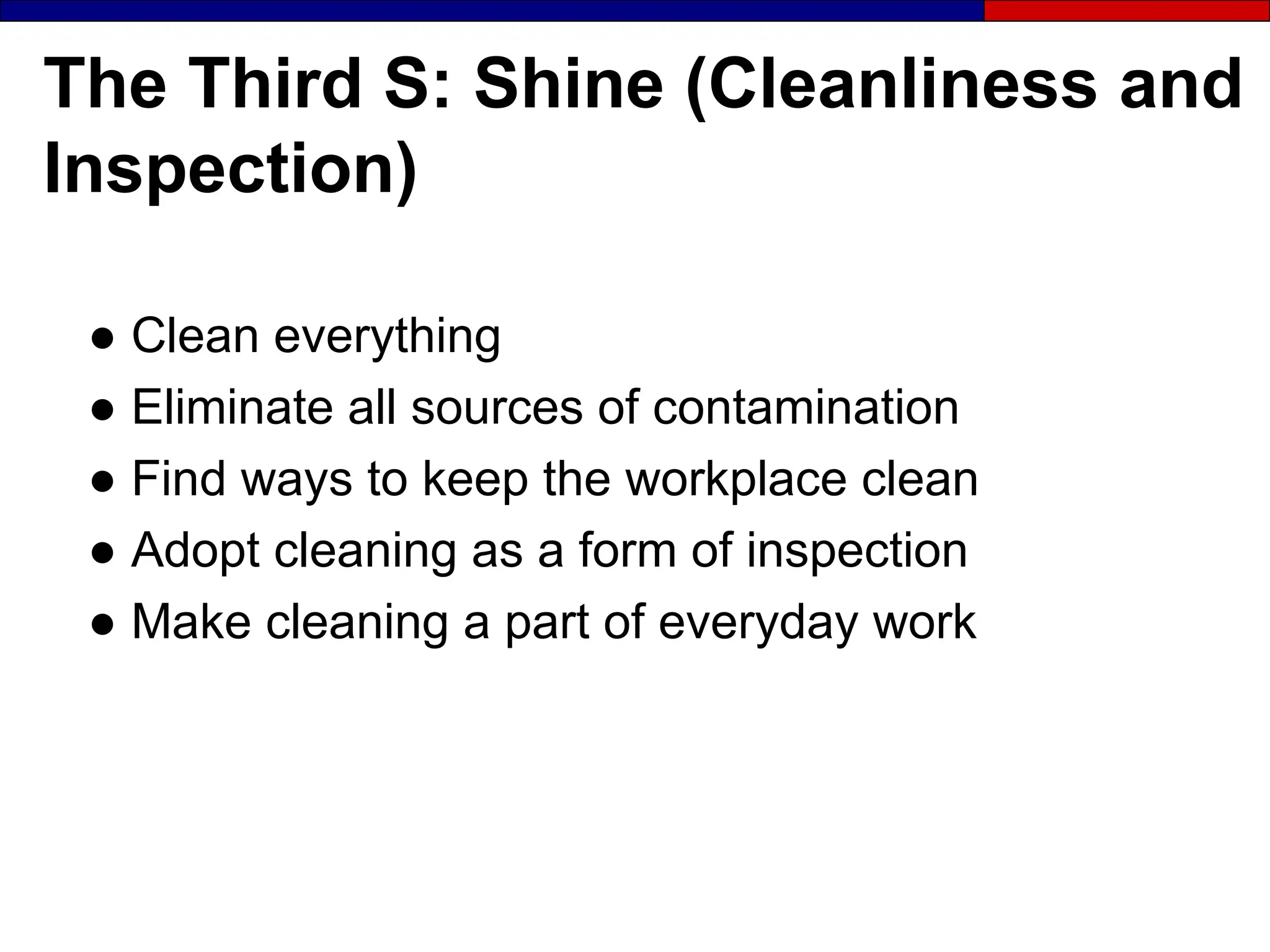 The Third S: Shine (Cleanliness and
Inspection)
● Clean everything
● Eliminate all sources of contamination
● Find ways to keep the workplace clean
● Adopt cleaning as a form of inspection
● Make cleaning a part of everyday work
 