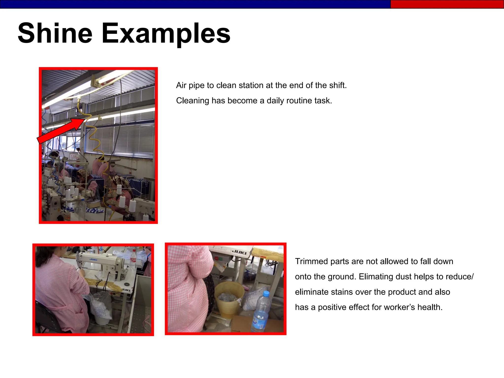 Shine Examples
Trimmed parts are not allowed to fall down
onto the ground. Elimating dust helps to reduce/
eliminate stains over the product and also
has a positive effect for worker’s health.
Air pipe to clean station at the end of the shift.
Cleaning has become a daily routine task.
 