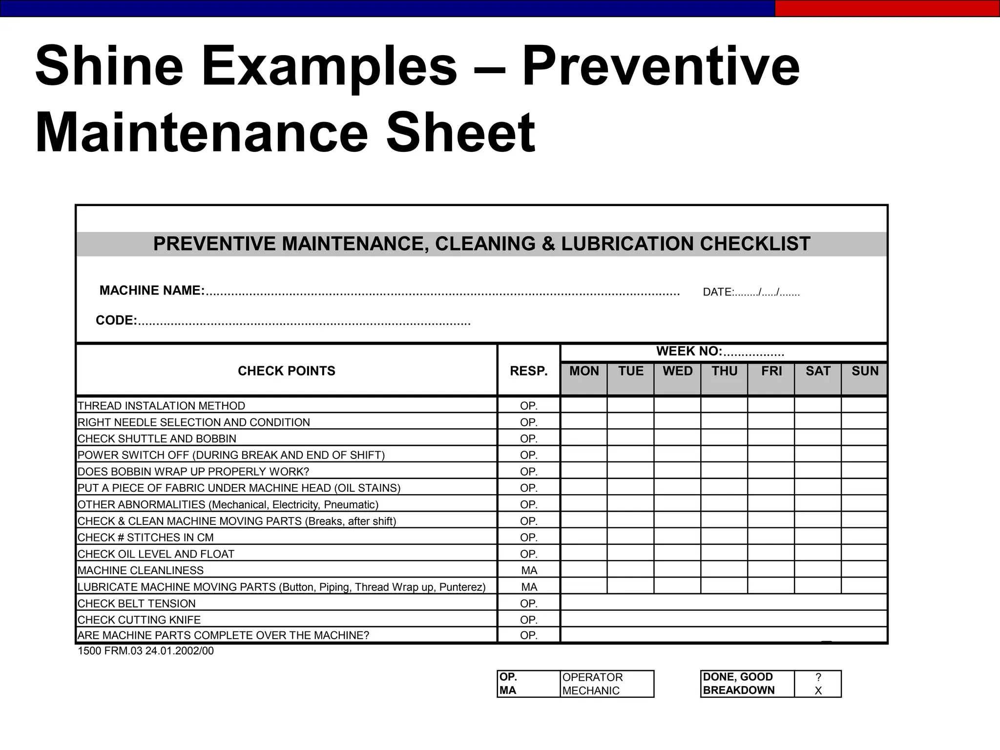 Shine Examples – Preventive
Maintenance Sheet
MACHINE NAME:................................................................................................................................... DATE:......../...../.......
CODE:............................................................................................
WEEK NO:.................
CHECK POINTS RESP. MON TUE WED THU FRI SAT SUN
THREAD INSTALATION METHOD OP.
RIGHT NEEDLE SELECTION AND CONDITION OP.
CHECK SHUTTLE AND BOBBIN OP.
POWER SWITCH OFF (DURING BREAK AND END OF SHIFT) OP.
DOES BOBBIN WRAP UP PROPERLY WORK? OP.
PUT A PIECE OF FABRIC UNDER MACHINE HEAD (OIL STAINS) OP.
OTHER ABNORMALITIES (Mechanical, Electricity, Pneumatic) OP.
CHECK & CLEAN MACHINE MOVING PARTS (Breaks, after shift) OP.
CHECK # STITCHES IN CM OP.
CHECK OIL LEVEL AND FLOAT OP.
MACHINE CLEANLINESS MA
LUBRICATE MACHINE MOVING PARTS (Button, Piping, Thread Wrap up, Punterez) MA
CHECK BELT TENSION OP.
CHECK CUTTING KNIFE OP.
ARE MACHINE PARTS COMPLETE OVER THE MACHINE? OP.
1500 FRM.03 24.01.2002/00
OP. OPERATOR DONE, GOOD ?
MA MECHANIC BREAKDOWN X
PREVENTIVE MAINTENANCE, CLEANING & LUBRICATION CHECKLIST
 