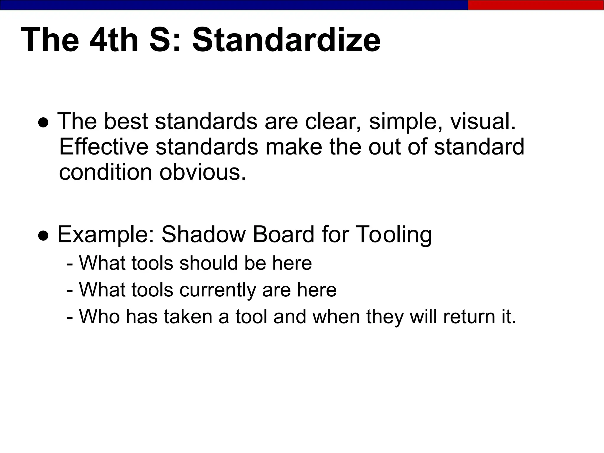 The 4th S: Standardize
● The best standards are clear, simple, visual.
Effective standards make the out of standard
condition obvious.
● Example: Shadow Board for Tooling
- What tools should be here
- What tools currently are here
- Who has taken a tool and when they will return it.
 