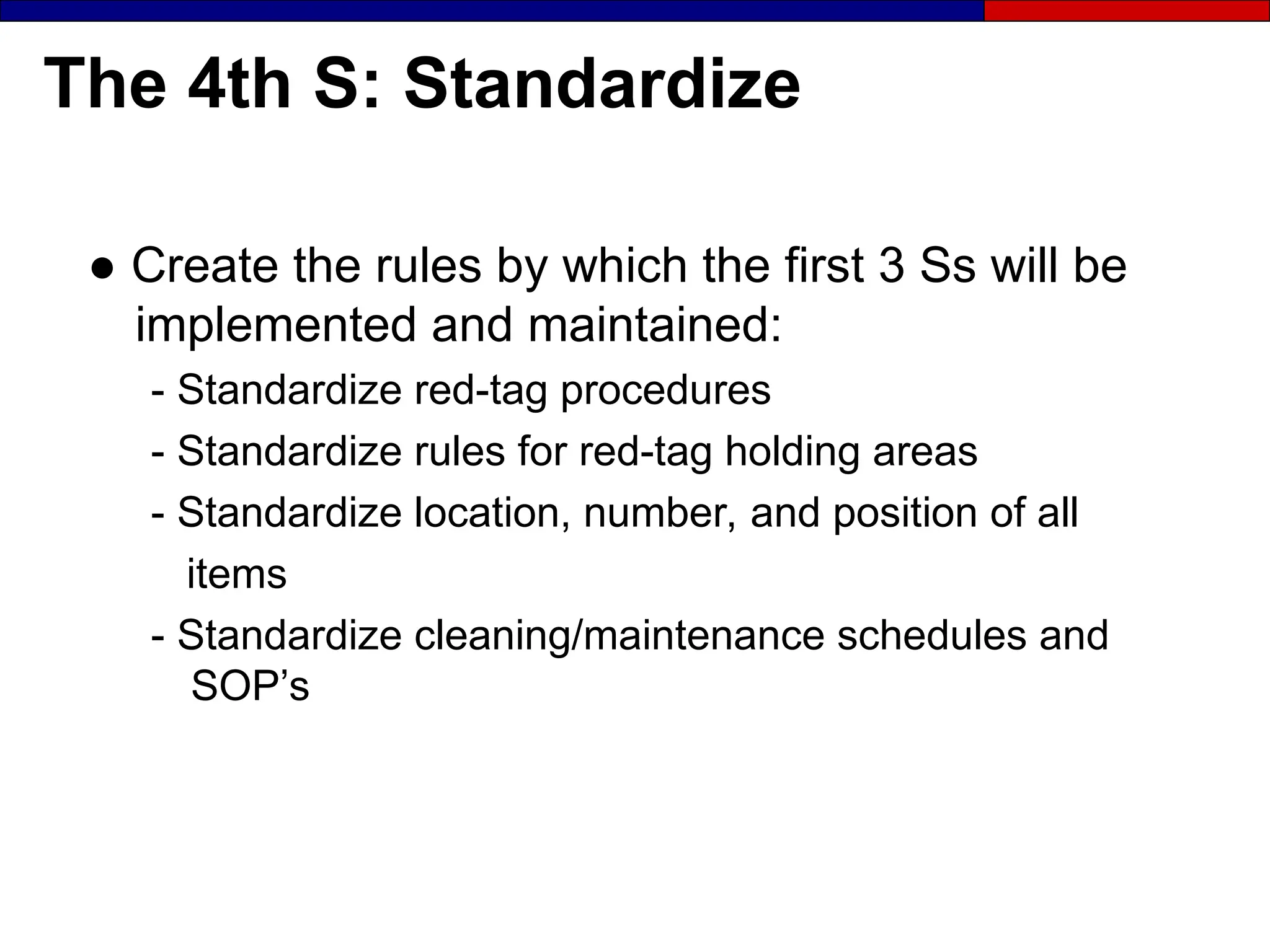 The 4th S: Standardize
● Create the rules by which the first 3 Ss will be
implemented and maintained:
- Standardize red-tag procedures
- Standardize rules for red-tag holding areas
- Standardize location, number, and position of all
items
- Standardize cleaning/maintenance schedules and
SOP’s
 