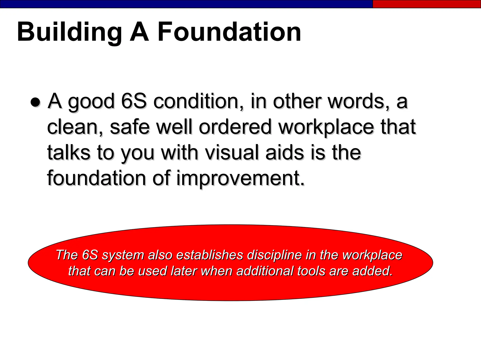 Building A Foundation
●
● A good 6S condition, in other words, a
A good 6S condition, in other words, a
clean, safe well ordered workplace that
clean, safe well ordered workplace that
talks to you with visual aids is the
talks to you with visual aids is the
foundation of improvement.
foundation of improvement.
The 6S system also establishes discipline in the workplace
The 6S system also establishes discipline in the workplace
that can be used later when additional tools are added.
that can be used later when additional tools are added.
 