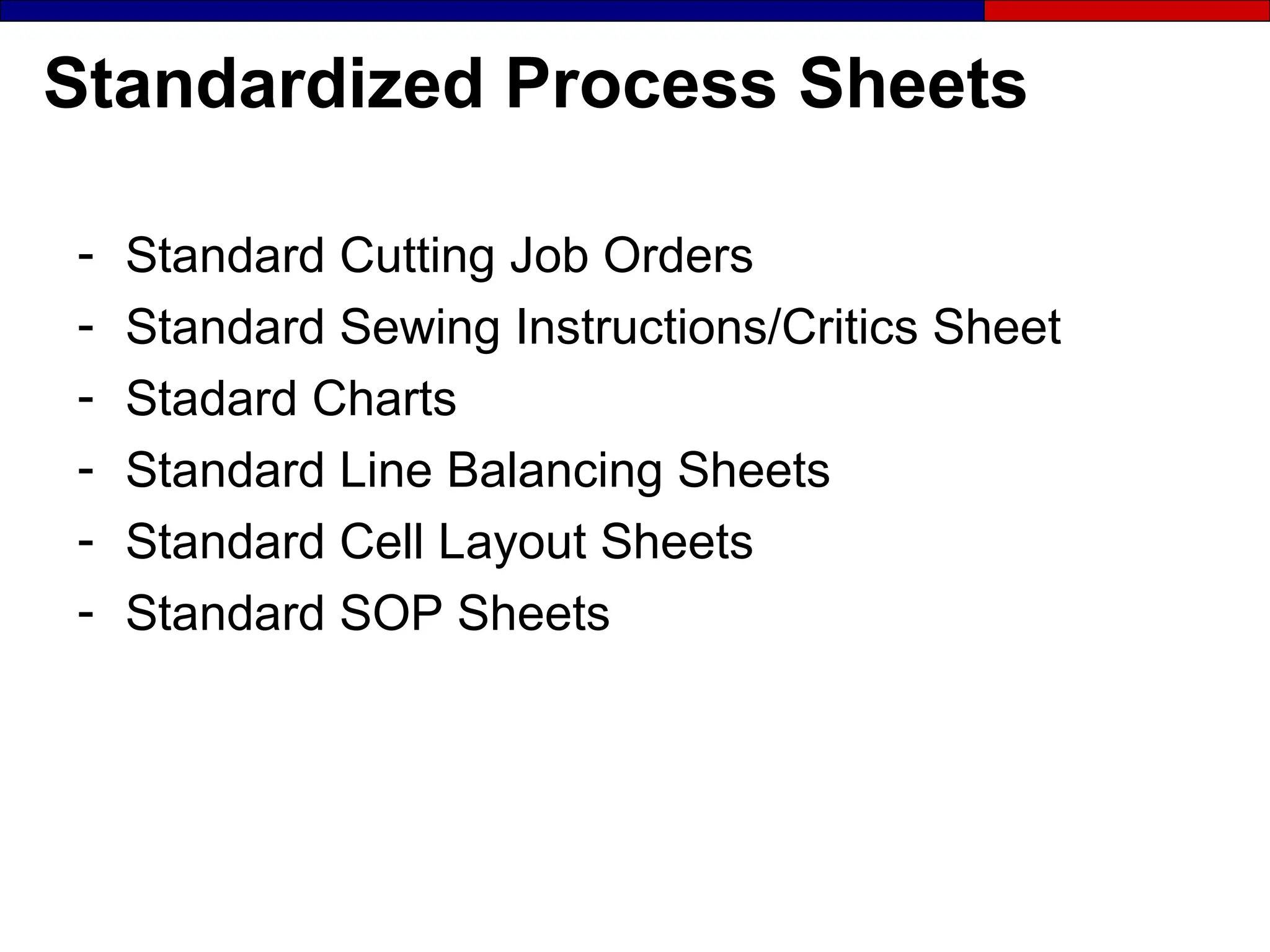 Standardized Process Sheets
- Standard Cutting Job Orders
- Standard Sewing Instructions/Critics Sheet
- Stadard Charts
- Standard Line Balancing Sheets
- Standard Cell Layout Sheets
- Standard SOP Sheets
 