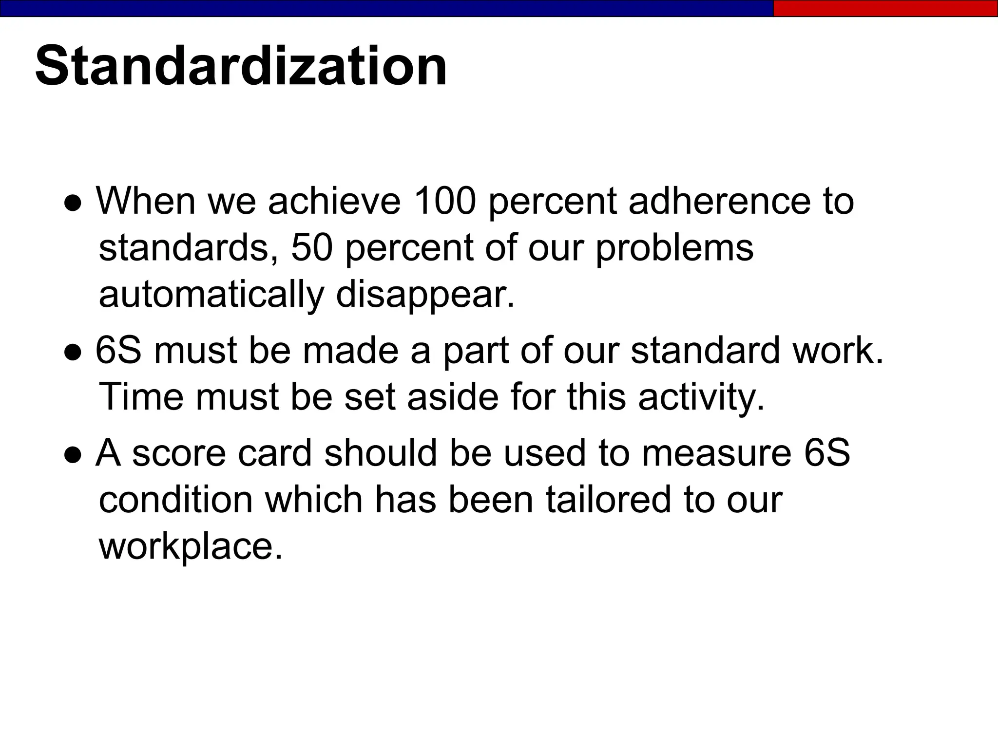 Standardization
● When we achieve 100 percent adherence to
standards, 50 percent of our problems
automatically disappear.
● 6S must be made a part of our standard work.
Time must be set aside for this activity.
● A score card should be used to measure 6S
condition which has been tailored to our
workplace.
 