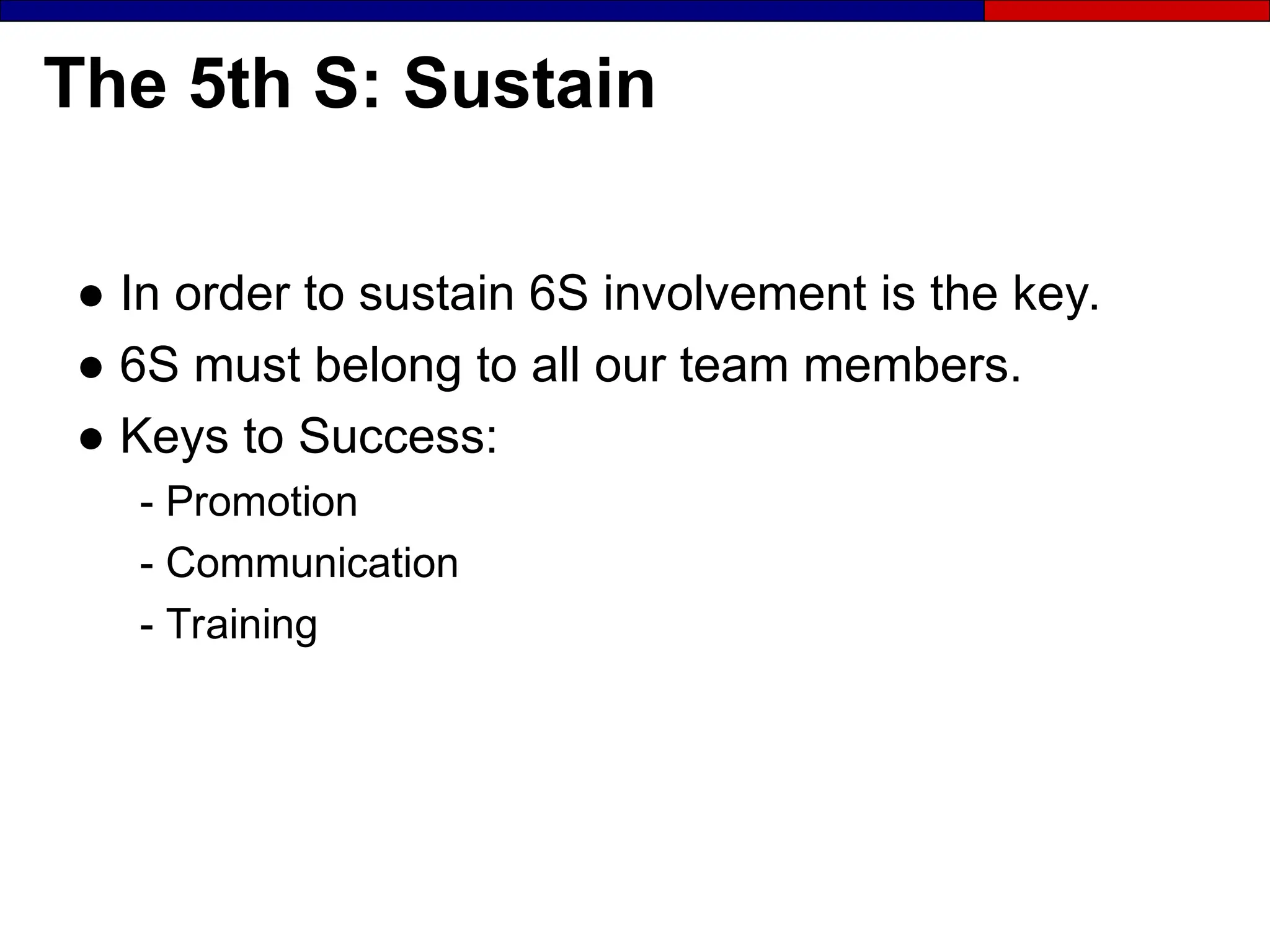 The 5th S: Sustain
● In order to sustain 6S involvement is the key.
● 6S must belong to all our team members.
● Keys to Success:
- Promotion
- Communication
- Training
 