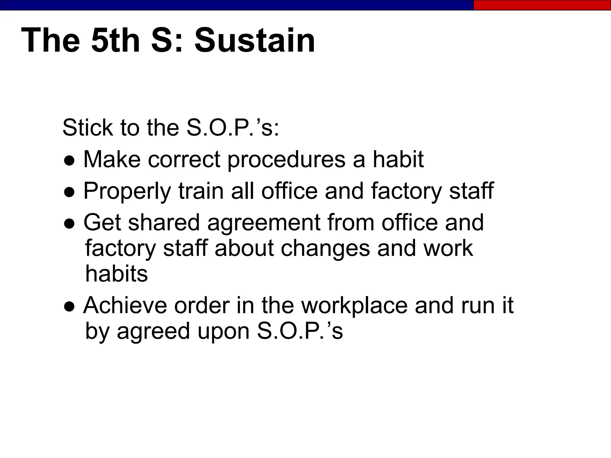 The 5th S: Sustain
Stick to the S.O.P.’s:
● Make correct procedures a habit
● Properly train all office and factory staff
● Get shared agreement from office and
factory staff about changes and work
habits
● Achieve order in the workplace and run it
by agreed upon S.O.P.’s
 