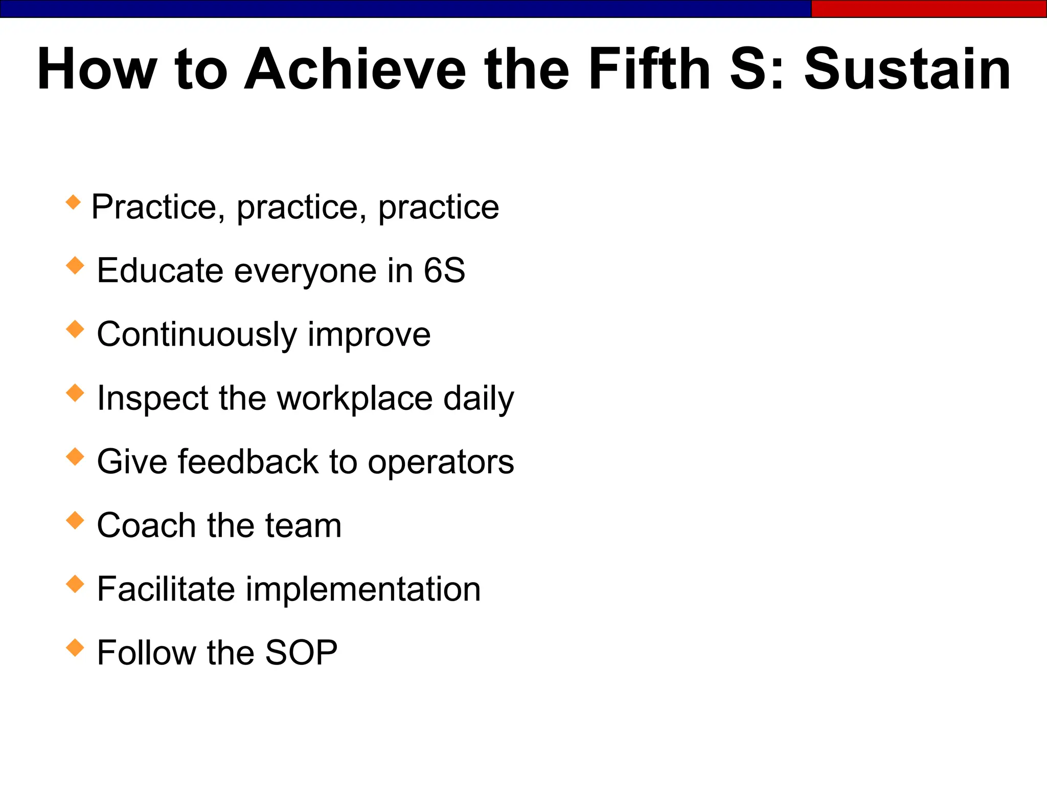 How to Achieve the Fifth S: Sustain

Practice, practice, practice
 Educate everyone in 6S
 Continuously improve
 Inspect the workplace daily
 Give feedback to operators
 Coach the team
 Facilitate implementation
 Follow the SOP
 