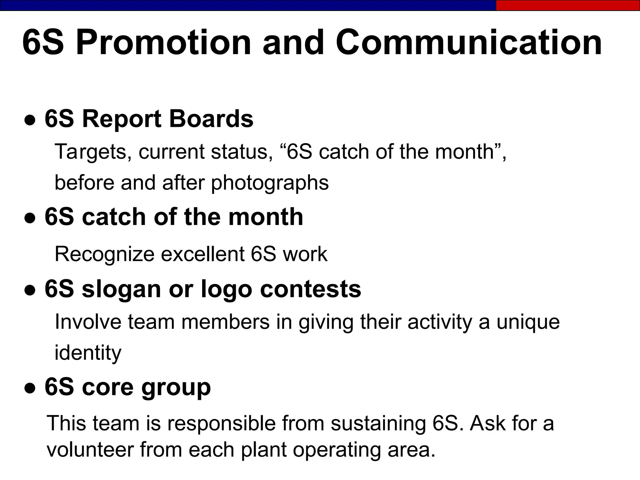 6S Promotion and Communication
● 6S Report Boards
Targets, current status, “6S catch of the month”,
before and after photographs
● 6S catch of the month
Recognize excellent 6S work
● 6S slogan or logo contests
Involve team members in giving their activity a unique
identity
● 6S core group
This team is responsible from sustaining 6S. Ask for a
volunteer from each plant operating area.
 