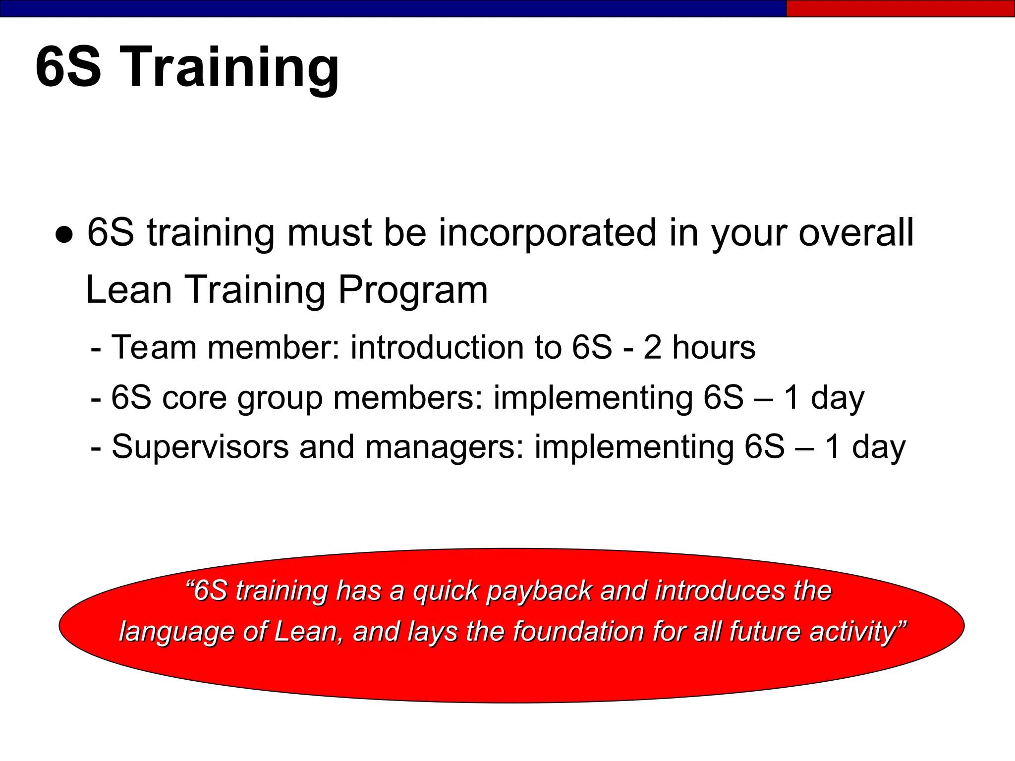 6S Training
● 6S training must be incorporated in your overall
Lean Training Program
- Team member: introduction to 6S - 2 hours
- 6S core group members: implementing 6S – 1 day
- Supervisors and managers: implementing 6S – 1 day
“
“6S training has a quick payback and introduces the
6S training has a quick payback and introduces the
language of Lean, and lays the foundation for all future activity”
language of Lean, and lays the foundation for all future activity”
 