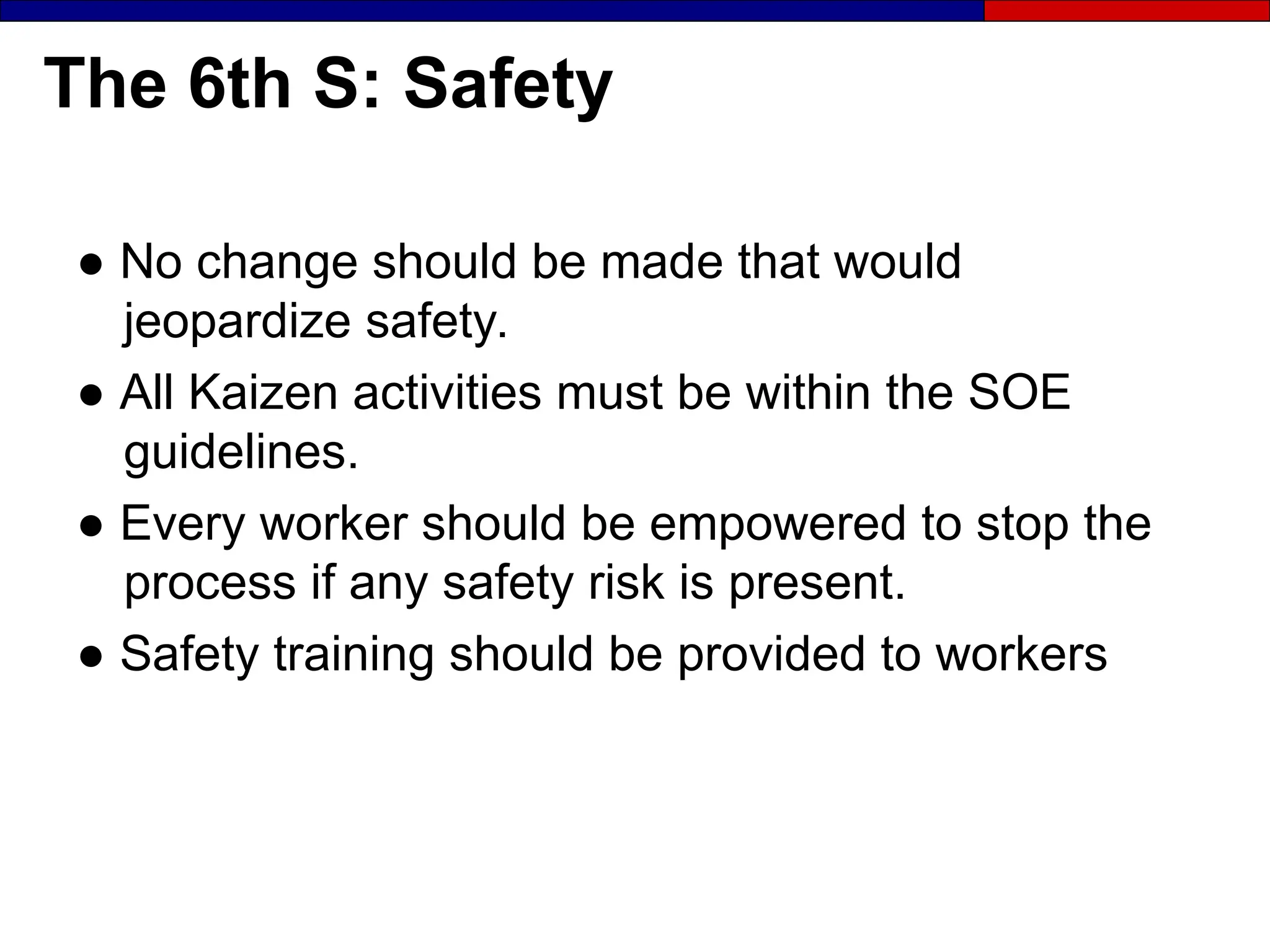 The 6th S: Safety
● No change should be made that would
jeopardize safety.
● All Kaizen activities must be within the SOE
guidelines.
● Every worker should be empowered to stop the
process if any safety risk is present.
● Safety training should be provided to workers
 