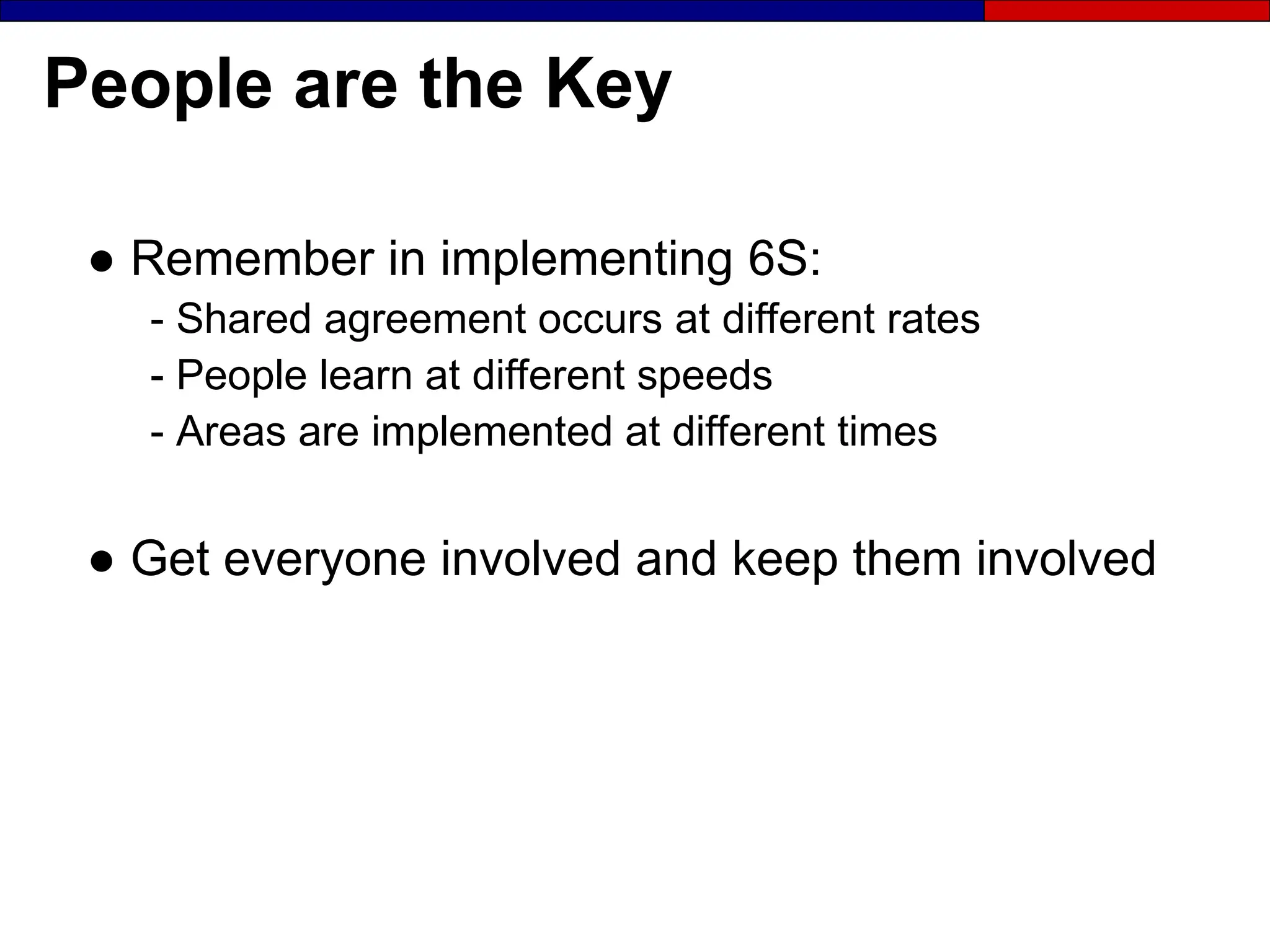 People are the Key
● Remember in implementing 6S:
- Shared agreement occurs at different rates
- People learn at different speeds
- Areas are implemented at different times
● Get everyone involved and keep them involved
 