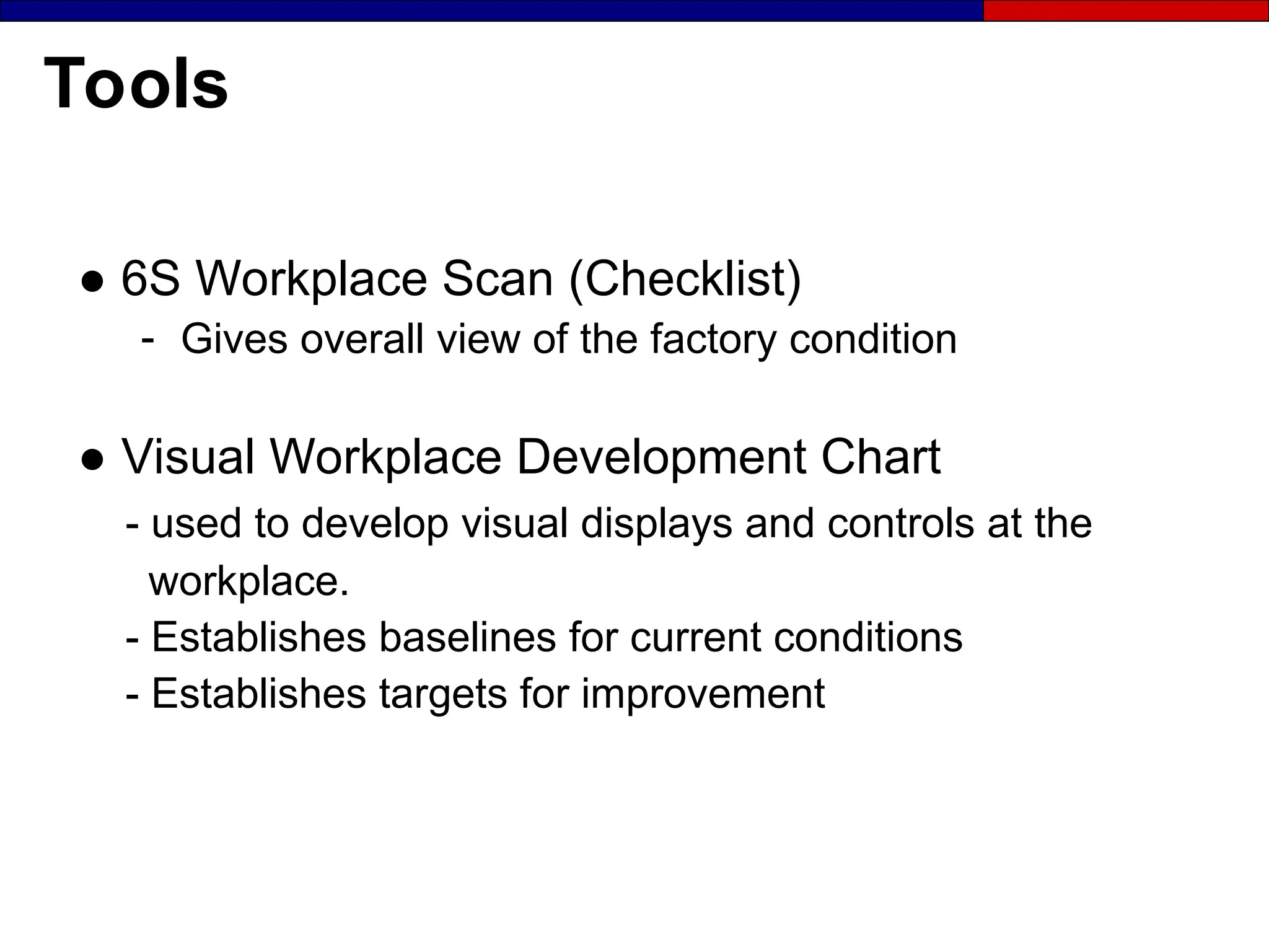 Tools
● 6S Workplace Scan (Checklist)
- Gives overall view of the factory condition
● Visual Workplace Development Chart
- used to develop visual displays and controls at the
workplace.
- Establishes baselines for current conditions
- Establishes targets for improvement
 