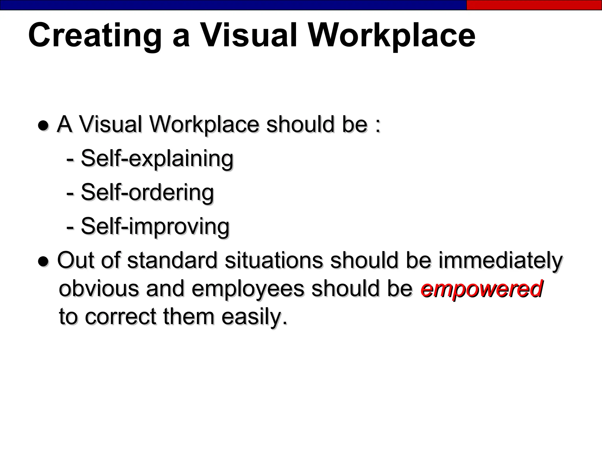 Creating a Visual Workplace
●
● A Visual Workplace should be
A Visual Workplace should be :
:
-
- Self-explaining
Self-explaining
-
- Self-ordering
Self-ordering
-
- Self-improving
Self-improving
●
● Out of standard situations should be immediately
Out of standard situations should be immediately
obvious and employees should be
obvious and employees should be empowered
empowered
to correct them easily
to correct them easily.
.
 