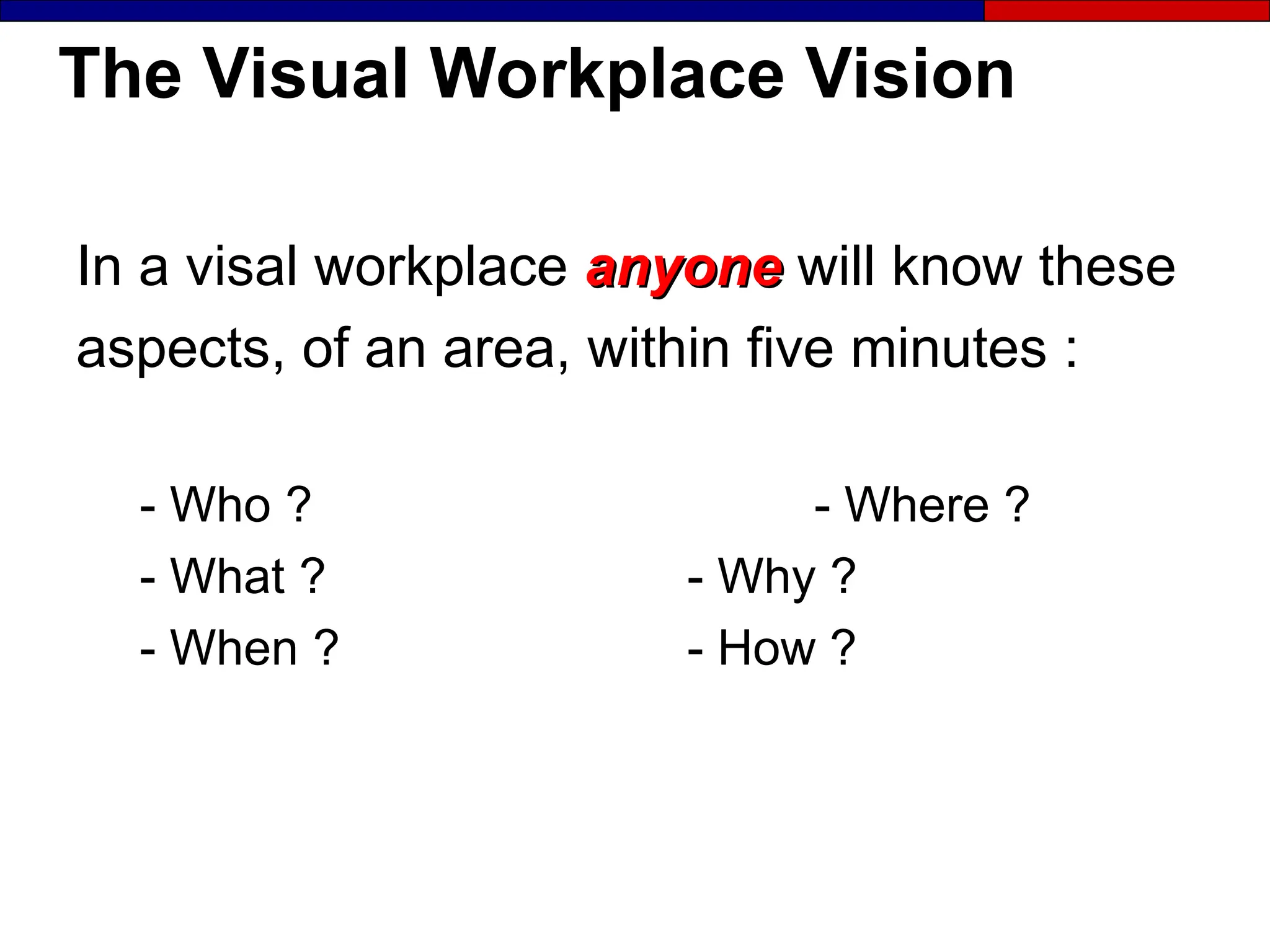 The Visual Workplace Vision
In a visal workplace anyone
anyone will know these
aspects, of an area, within five minutes :
- Who ? - Where ?
- What ? - Why ?
- When ? - How ?
 