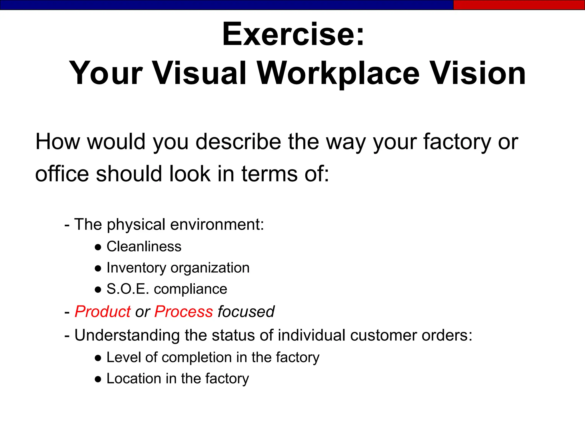 Exercise:
Your Visual Workplace Vision
How would you describe the way your factory or
office should look in terms of:
- The physical environment:
● Cleanliness
● Inventory organization
● S.O.E. compliance
- Product or Process focused
- Understanding the status of individual customer orders:
● Level of completion in the factory
● Location in the factory
 