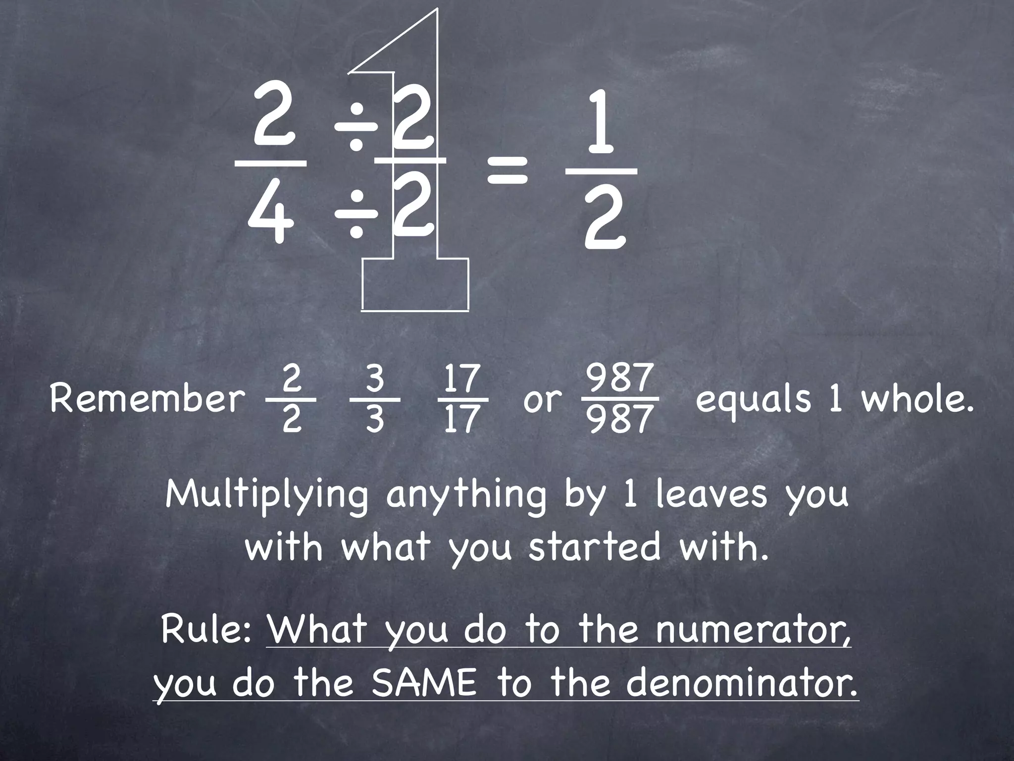 2 ÷2 = 1
        4 ÷2 2
         2
Remember 2    3   17 or 987 equals 1 whole.
              3   17    987
    Multiplying anything by 1 leaves you
        with what you started with.
    Rule: What you do to the numerator,
    you do the SAME to the denominator.
 