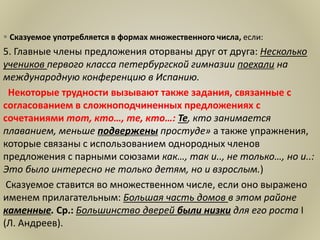  Сказуемое употребляется в формах множественного числа, если:
5. Главные члены предложения оторваны друг от друга: Несколько
учеников первого класса петербургской гимназии поехали на
международную конференцию в Испанию.
Некоторые трудности вызывают также задания, связанные с
согласованием в сложноподчиненных предложениях с
сочетаниями тот, кто…, те, кто…: Те, кто занимается
плаванием, меньше подвержены простуде» а также упражнения,
которые связаны с использованием однородных членов
предложения с парными союзами как…, так и.., не только…, но и..:
Это было интересно не только детям, но и взрослым.)
Сказуемое ставится во множественном числе, если оно выражено
именем прилагательным: Большая часть домов в этом районе
каменные. Ср.: Большинство дверей были низки для его роста I
(Л. Андреев).
 