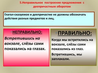 5.Неправильное построение предложения с
деепричастным оборотом
НЕПРАВИЛЬНО:
Встретившись на
вокзале, слёзы сами
показались на глазах.
ПРАВИЛЬНО:
Когда мы встретились на
вокзале, слёзы сами
показались из глаз.
Встретившись, мы
заплакали.
 