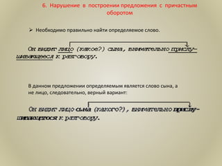 6. Нарушение в построении предложения с причастным
оборотом
 Необходимо правильно найти определяемое слово.
В данном предложении определяемым является слово сына, а
не лицо, следовательно, верный вариант:
 