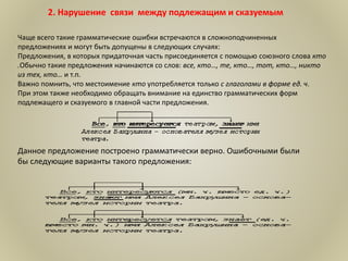 2. Нарушение связи между подлежащим и сказуемым
Чаще всего такие грамматические ошибки встречаются в сложноподчиненных
предложениях и могут быть допущены в следующих случаях:
Предложения, в которых придаточная часть присоединяется с помощью союзного слова кто
.Обычно такие предложения начинаются со слов: все, кто…, те, кто…, тот, кто…, никто
из тех, кто… и т.п.
Важно помнить, что местоимение кто употребляется только с глаголами в форме ед. ч.
При этом также необходимо обращать внимание на единство грамматических форм
подлежащего и сказуемого в главной части предложения.
Данное предложение построено грамматически верно. Ошибочными были
бы следующие варианты такого предложения:
 
