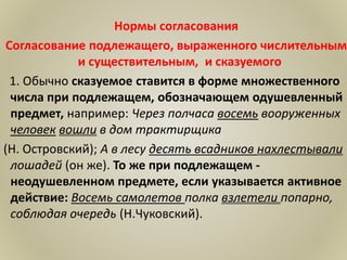 Нормы согласования
Согласование подлежащего, выраженного числительным
и существительным, и сказуемого
1. Обычно сказуемое ставится в форме множественного
числа при подлежащем, обозначающем одушевленный
предмет, например: Через полчаса восемь вооруженных
человек вошли в дом трактирщика
(Н. Островский); А в лесу десять всадников нахлестывали
лошадей (он же). То же при подлежащем -
неодушевленном предмете, если указывается активное
действие: Восемь самолетов полка взлетели попарно,
соблюдая очередь (Н.Чуковский).
 