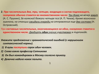 2. При числительных два, три, четыре, входящих в состав подлежащего,
сказуемое обычно ставится во множественном числе: Три дома на вечер зовут
(А. С. Пушкин); За коляской бежали четыре пса (А. П. Чехов); Кроме воинского
эшелона, на станции ожидали очереди на отправление еще два состава (Н.
Островский).
При составных числительных, оканчивающихся на один, сказуемое ставится в
единственном числе. Двадцать один ученик участвовал в турпоходе.
Укажите предложение с грамматической ошибкой (с нарушением
синтаксической нормы).
1) В вузы поступили сорок один человек.
2) Слово взяла профессор Сотникова
3) Он был командирован в Москву согласно приказу.
4) Девочка надела новое пальто.
1
 