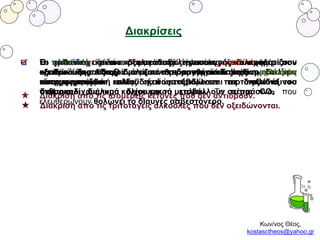Κων/νος Θέος,
kostasctheos@yahoo.gr
Διακρίσεις
Οι πρωτοταγείς και οι δευτεροταγείς αλκοόλες οξειδώνονται με το
ερυθροϊώδες όξινο διάλυμα υπερμαγγανικού καλίου και το
αποχρωματίζουν επίσης οξειδώνονται με το πορτοκαλί όξινο
διάλυμα διχρωμικού καλίου και το μεταβάλλουν σε πράσινο.
★ Διάκριση από τις τριτοταγείς αλκοόλες που δεν οξειδώνονται.
Οι αλδεΰδες οξειδώνονται με το φελίγγειο υγρό και σχηματίζουν
καστανό ίζημα Cu2O ενώ με το αντιδραστήριο Tollens σχηματίζουν
κάτοπτρο αργύρου.
★ Διάκριση από τις ισομερείς κετόνες που δεν αντιδρούν.
Το μεθανικό και το οξαλικό οξύ είναι τα μοναδικά οξέα που
οξειδώνονται. Αποχρωματίζουν το ερυθροϊώδες όξινο διάλυμα
υπερμαγγανικού καλίου και μεταβάλλουν σε πράσινο το
πορτοκαλί διάλυμα διχρωμικού καλίου. Το αέριο CO2 που
ελευθερώνουν θολώνει το διαυγές ασβεστόνερο.
Η μεθανόλη είναι η μοναδική πρωτοταγής αλκοόλη που
οξειδώνεται σε διοξείδιο του άνθρακα και αντίστοιχα η μεθανάλη
είναι η μοναδική αλδεΰδη που οξειδώνεται σε διοξείδιο του
άνθρακα.
 