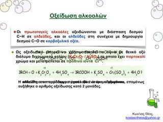 Κων/νος Θέος,
kostasctheos@yahoo.gr
Οξείδωση αλκοολών
Οι πρωτοταγείς αλκοόλες οξειδώνονται με διάσπαση δεσμού
C−H σε αλδεΰδες, και οι αλδεΰδες στη συνέχεια με δημιουργία
δεσμού C−O σε καρβοξυλικά οξέα.
Ως οξειδωτικό μπορεί να χρησιμοποιηθεί το όξινο με θειικό οξύ
διάλυμα διχρωμικού καλίου (K2Cr2O7 / H2SO4) το οποίο έχει πορτοκαλί
χρώμα και μετατρέπεται σε πράσινα ιόντα Cr+3.
Η αλκοόλη στο παράδειγμα έχασε δύο άτομα υδρογόνου, επομένως
αυξήθηκε ο αριθμός οξείδωσης κατά 2 μονάδες.
Η αλδεΰδη στο παράδειγμα προσέλαβε ένα άτομο οξυγόνου, επομένως
αυξήθηκε ο αριθμός οξείδωσης κατά 2 μονάδες.
 