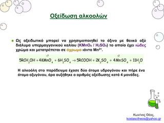 Κων/νος Θέος,
kostasctheos@yahoo.gr
Οξείδωση αλκοολών
Ως οξειδωτικό μπορεί να χρησιμοποιηθεί το όξινο με θειικό οξύ
διάλυμα υπερμαγγανικού καλίου (KMnO4 / H2SO4) το οποίο έχει ιώδες
χρώμα και μετατρέπεται σε άχρωμα ιόντα Mn2+.
Η αλκοόλη στο παράδειγμα έχασε δύο άτομα υδρογόνου και πήρε ένα
άτομο οξυγόνου, άρα αυξήθηκε ο αριθμός οξείδωσης κατά 4 μονάδες.
 