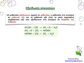 Κων/νος Θέος,
kostasctheos@yahoo.gr
Οξείδωση αλκοολών
Η μεθανόλη οξειδώνεται αρχικά σε μεθανάλη, η μεθανάλη στη συνέχεια
σε μεθανικό οξύ και το μεθανικό οξύ είναι το μόνο κορεσμένο
καρβοξυλικό οξύ που οξειδώνεται στη συνέχεια σε διοξείδιο του
άνθρακα.
 