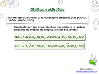 Κων/νος Θέος,
kostasctheos@yahoo.gr
Οξείδωση αλδεϋδών
Οι αλδεΰδες οξειδώνονται με τα συνηθισμένα οξειδωτικά μέσα (K2Cr2O7 /
H2SO4, KMnO4 / H2SO4)
Προσλαμβάνουν ένα άτομο οξυγόνου και αυξάνεται ο αριθμός
οξείδωσης του άνθρακα του καρβονυλίου κατά δύο μονάδες.
 