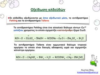 Κων/νος Θέος,
kostasctheos@yahoo.gr
Οξείδωση αλδεϋδών
Οι αλδεΰδες οξειδώνονται με ήπια οξειδωτικά μέσα, το αντιδραστήριο
Fehling και το αντιδραστήριο Tollens
Το αντιδραστήριο Fehling είναι ένα αλκαλικό διάλυμα ιόντων Cu+2
γαλάζιου χρώματος το οποίο σχηματίζει καστανέρυθρο ίζημα Cu2O.
Το αντιδραστήριο Tollens είναι αμμωνιακό διάλυμα νιτρικού
αργύρου το οποίο είναι διαυγές αδιαφανές υγρό και σχηματίζει
κάτοπτρο αργύρου.
 