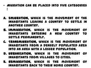 • Migration can be placed into five categories
  :

a. Emigration, which is the movement of the
   inhabitants leaving a country to settle in
   another country.
b. Immigration, which is the movement of
   inhabitants entering a new country to
   settle permanently.
c. Transmigration, which is the movement of
   inhabitants from a densely populated area
   into an area with a lesser population.
d. Urbanization, which is the movement of
   inhabitants from villages to cities.
e. Remigration, which is the movement of
   inhabitants back to their home country.
 