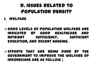 D. Issues Related to
       Population Density
1. Welfare

Good levels of population welfare are
 indicated by good healthcare and
 nutrient      sufficiency,     sufficient
 education, and decent housing.

Efforts that are being done by the
 government to improve the welfare of
 Indonesians are as follow ;
 