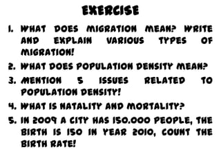 EXERCISE
1. What does migration mean? Write
   and explain various types of
   migration!
2. What does population density mean?
3. Mention     5   issues   related    to
   population density!
4. What is natality and mortality?
5. In 2009 a city has 150.000 people, the
   birth is 150 in year 2010, count the
   birth rate!
 