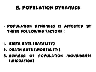 B. Population Dynamics


• Population dynamics is affected by
  three following factors ;

1. Birth rate (Natality)
2. Death rate (Mortality)
3. Number of population movements
   (Migration)
 