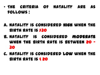 • The criteria   of   natality   are   as
  follows :

a. Natality is considered high when the
   birth rate is >30
b. Natality is considered moderate
   when the birth rate is between 20 –
   30
c. Natality is considered low when the
   birth rate is < 20
 