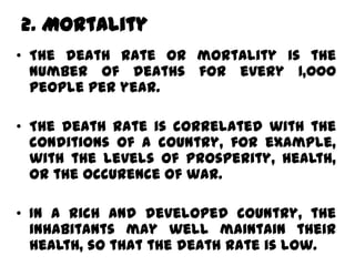2. Mortality
• The death rate or mortality is the
  number of deaths for every 1,000
  people per year.

• The death rate is correlated with the
  conditions of a country, for example,
  with the levels of prosperity, health,
  or the occurence of war.

• In a rich and developed country, the
  inhabitants may well maintain their
  health, so that the death rate is low.
 