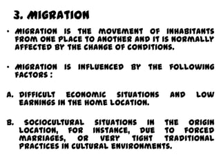3. Migration
• Migration is the movement of inhabitants
  from one place to another and it is normally
  affected by the change of conditions.

• Migration is influenced by the following
  factors :

a. Difficult economic situations    and   low
   earnings in the home location.

b.    Sociocultural situations in the origin
     location, for instance, due to forced
     marriages, or very tight traditional
     practices in cultural environments.
 