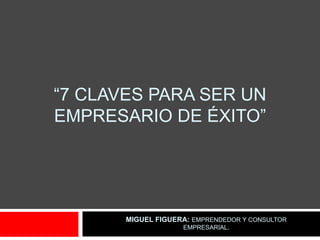 “7 CLAVES PARA SER UN
EMPRESARIO DE ÉXITO”




       MIGUEL FIGUERA: EMPRENDEDOR Y CONSULTOR
                    EMPRESARIAL.
 