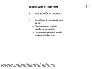 COMUNICACIÓN INTERCULTURAL                   10
           1.      COMUNICACIÓN INTERPERSONAL

           •      Imposibilidad de comunicación entre
                  partes:
                ~ Diferentes normas, creencias,
                  modelos de pensamiento.
                ~ Lo que comunica el emisor no es lo
                  que interprete el receptor.




www.uniambiental.edu.co
 