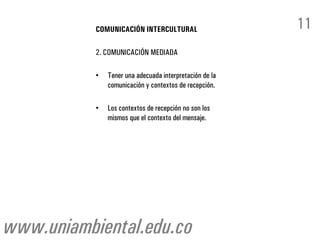 COMUNICACIÓN INTERCULTURAL                    11
           2. COMUNICACIÓN MEDIADA

           •   Tener una adecuada interpretación de la
               comunicación y contextos de recepción.

           •   Los contextos de recepción no son los
               mismos que el contexto del mensaje.




www.uniambiental.edu.co
 
