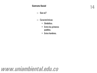 Contrato Social
                                            14
                 – Que es?

                 – Características:
                     • Simbólico.
                     • Entre los primeros
                       pueblos.
                     • Entre hombres.




www.uniambiental.edu.co
 