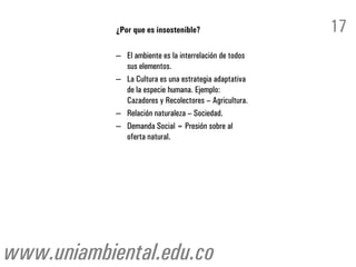 ¿Por que es insostenible?                    17
            – El ambiente es la interrelación de todos
              sus elementos.
            – La Cultura es una estrategia adaptativa
              de la especie humana. Ejemplo:
              Cazadores y Recolectores – Agricultura.
            – Relación naturaleza – Sociedad.
            – Demanda Social = Presión sobre al
              oferta natural.




www.uniambiental.edu.co
 