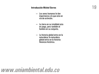 Introducción Michel Serres              19
                – Los seres humanos le dan
                  importancia a lo que esta en
                  vía de extinción.

                – La tierra en su totalidad esta
                  en juego, pero también el
                  hombre en su conjunto.

                – La historia global entra en la
                  naturaleza; la naturaleza
                  global entra en la historia:
                  Herencia histórica.




www.uniambiental.edu.co
 