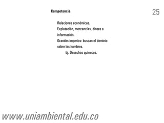 Competencia
                                                    25
              Relaciones económicas.
              Explotación, mercancías, dinero o
              información.
              Grandes imperios: buscan el dominio
              sobre los hombres.
                    Ej. Desechos químicos.




www.uniambiental.edu.co
 