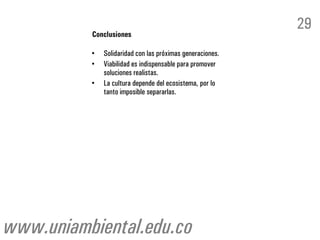 29
          Conclusiones

          •   Solidaridad con las próximas generaciones.
          •   Viabilidad es indispensable para promover
              soluciones realistas.
          •   La cultura depende del ecosistema, por lo
              tanto imposible separarlas.




www.uniambiental.edu.co
 